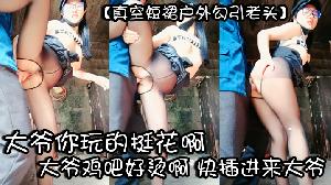 真空短裙户外勾引老头大爷你玩的挺花啊鸡吧真硬用力操我好爽啊好舒服大爷鸡吧好烫啊快插进来大爷